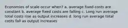 Economies of scale occur when? a. average fixed costs are constant b. average fixed costs are falling c. Long run average total costs rise as output increases d. long run average total costs fall as output increases