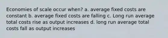 Economies of scale occur when? a. average fixed costs are constant b. average fixed costs are falling c. Long run average total costs rise as output increases d. long run average total costs fall as output increases