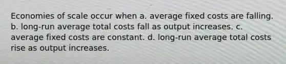 Economies of scale occur when a. average fixed costs are falling. b. long-run average total costs fall as output increases. c. average fixed costs are constant. d. long-run average total costs rise as output increases.