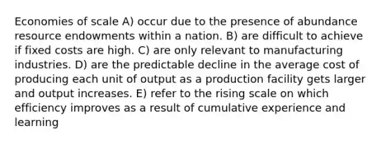 Economies of scale A) occur due to the presence of abundance resource endowments within a nation. B) are difficult to achieve if fixed costs are high. C) are only relevant to manufacturing industries. D) are the predictable decline in the average cost of producing each unit of output as a production facility gets larger and output increases. E) refer to the rising scale on which efficiency improves as a result of cumulative experience and learning