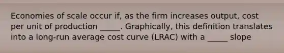 Economies of scale occur if, as the firm increases output, cost per unit of production _____. Graphically, this definition translates into a long-run average cost curve (LRAC) with a _____ slope