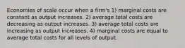 Economies of scale occur when a firm's 1) marginal costs are constant as output increases. 2) average total costs are decreasing as output increases. 3) average total costs are increasing as output increases. 4) marginal costs are equal to average total costs for all levels of output.