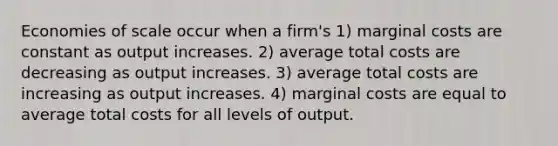 Economies of scale occur when a firm's 1) marginal costs are constant as output increases. 2) average total costs are decreasing as output increases. 3) average total costs are increasing as output increases. 4) marginal costs are equal to average total costs for all levels of output.