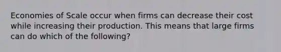 Economies of Scale occur when firms can decrease their cost while increasing their production. This means that large firms can do which of the following?