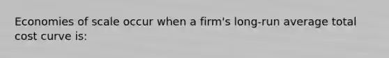 Economies of scale occur when a firm's long-run average total cost curve is: