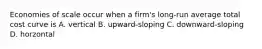 Economies of scale occur when a firm's long-run average total cost curve is A. vertical B. upward-sloping C. downward-sloping D. horzontal