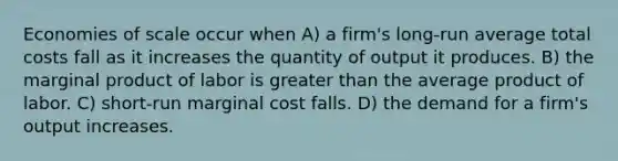 Economies of scale occur when A) a firm's long-run average total costs fall as it increases the quantity of output it produces. B) the marginal product of labor is greater than the average product of labor. C) short-run marginal cost falls. D) the demand for a firm's output increases.