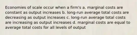 Economies of scale occur when a firm's a. marginal costs are constant as output increases b. long-run average total costs are decreasing as output increases c. long-run average total costs are increasing as output increases d. marginal costs are equal to average total costs for all levels of output