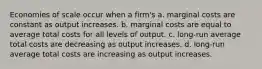 Economies of scale occur when a firm's a. marginal costs are constant as output increases. b. marginal costs are equal to average total costs for all levels of output. c. long-run average total costs are decreasing as output increases. d. long-run average total costs are increasing as output increases.