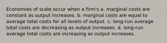 Economies of scale occur when a firm's a. marginal costs are constant as output increases. b. marginal costs are equal to average total costs for all levels of output. c. long-run average total costs are decreasing as output increases. d. long-run average total costs are increasing as output increases.