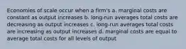 Economies of scale occur when a firm's a. marginal costs are constant as output increases b. long-run averages total costs are decreasing as output increases c. long-run averages total costs are increasing as output increases d. marginal costs are equal to average total costs for all levels of output