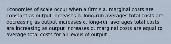 Economies of scale occur when a firm's a. marginal costs are constant as output increases b. long-run averages total costs are decreasing as output increases c. long-run averages total costs are increasing as output increases d. marginal costs are equal to average total costs for all levels of output