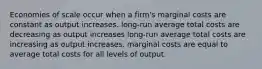 Economies of scale occur when a firm's marginal costs are constant as output increases. long-run average total costs are decreasing as output increases long-run average total costs are increasing as output increases. marginal costs are equal to average total costs for all levels of output.