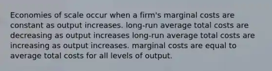 Economies of scale occur when a firm's marginal costs are constant as output increases. long-run average total costs are decreasing as output increases long-run average total costs are increasing as output increases. marginal costs are equal to average total costs for all levels of output.