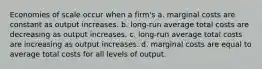 Economies of scale occur when a firm's a. marginal costs are constant as output increases. b. long-run average total costs are decreasing as output increases. c. long-run average total costs are increasing as output increases. d. marginal costs are equal to average total costs for all levels of output.