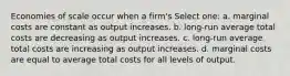 Economies of scale occur when a firm's Select one: a. marginal costs are constant as output increases. b. long-run average total costs are decreasing as output increases. c. long-run average total costs are increasing as output increases. d. marginal costs are equal to average total costs for all levels of output.