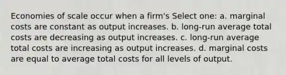 Economies of scale occur when a firm's Select one: a. marginal costs are constant as output increases. b. long-run average total costs are decreasing as output increases. c. long-run average total costs are increasing as output increases. d. marginal costs are equal to average total costs for all levels of output.