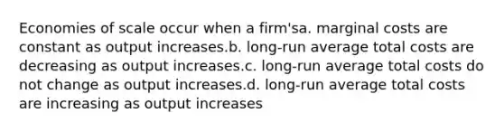 Economies of scale occur when a firm'sa. marginal costs are constant as output increases.b. long-run average total costs are decreasing as output increases.c. long-run average total costs do not change as output increases.d. long-run average total costs are increasing as output increases