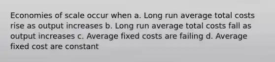 Economies of scale occur when a. Long run average total costs rise as output increases b. Long run average total costs fall as output increases c. Average fixed costs are failing d. Average fixed cost are constant