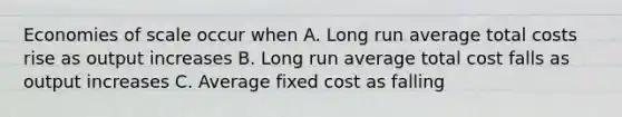 Economies of scale occur when A. Long run average total costs rise as output increases B. Long run average total cost falls as output increases C. Average fixed cost as falling