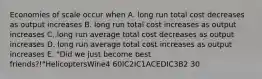 Economies of scale occur when A. long run total cost decreases as output increases B. long run total cost increases as output increases C. long run average total cost decreases as output increases D. long run average total cost increases as output increases E. "Did we just become best friends?!"HelicoptersWine4 60IC2IC1ACEDIC3B2 30