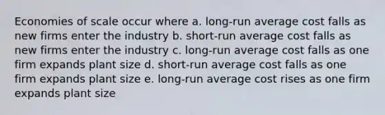 Economies of scale occur where a. long-run average cost falls as new firms enter the industry b. short-run average cost falls as new firms enter the industry c. long-run average cost falls as one firm expands plant size d. short-run average cost falls as one firm expands plant size e. long-run average cost rises as one firm expands plant size