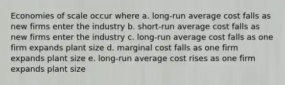 Economies of scale occur where a. long-run average cost falls as new firms enter the industry b. short-run average cost falls as new firms enter the industry c. long-run average cost falls as one firm expands plant size d. marginal cost falls as one firm expands plant size e. long-run average cost rises as one firm expands plant size