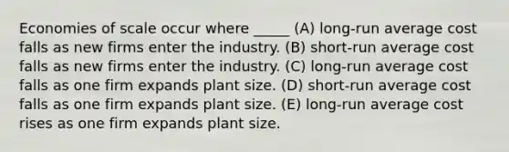 Economies of scale occur where _____ (A) long-run average cost falls as new firms enter the industry. (B) short-run average cost falls as new firms enter the industry. (C) long-run average cost falls as one firm expands plant size. (D) short-run average cost falls as one firm expands plant size. (E) long-run average cost rises as one firm expands plant size.