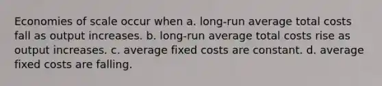 Economies of scale occur when a. long-run average total costs fall as output increases. b. long-run average total costs rise as output increases. c. average fixed costs are constant. d. average fixed costs are falling.