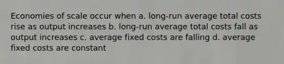 Economies of scale occur when a. long-run average total costs rise as output increases b. long-run average total costs fall as output increases c. average fixed costs are falling d. average fixed costs are constant