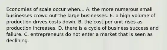 Economies of scale occur when... A. the more numerous small businesses crowd out the large businesses. E. a high volume of production drives costs down. B. the cost per unit rises as production increases. D. there is a cycle of business success and failure. C. entrepreneurs do not enter a market that is seen as declining.