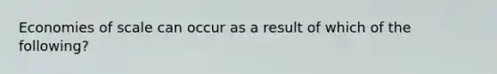 Economies of scale can occur as a result of which of the​ following?