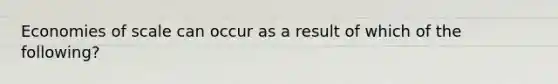 Economies of scale can occur as a result of which of the following?