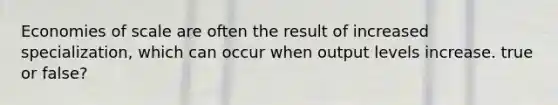 Economies of scale are often the result of increased specialization, which can occur when output levels increase. true or false?