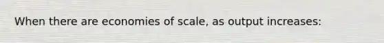 When there are economies of scale, as output increases: