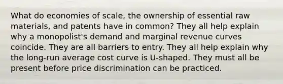 What do economies of scale, the ownership of essential raw materials, and patents have in common? They all help explain why a monopolist's demand and marginal revenue curves coincide. They are all barriers to entry. They all help explain why the long-run average cost curve is U-shaped. They must all be present before price discrimination can be practiced.