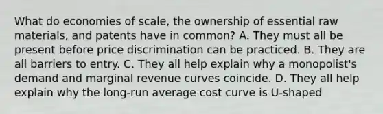 What do economies of scale, the ownership of essential raw materials, and patents have in common? A. They must all be present before price discrimination can be practiced. B. They are all barriers to entry. C. They all help explain why a monopolist's demand and marginal revenue curves coincide. D. They all help explain why the long-run average cost curve is U-shaped