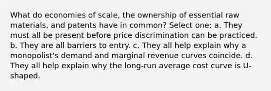 What do economies of scale, the ownership of essential raw materials, and patents have in common? Select one: a. They must all be present before price discrimination can be practiced. b. They are all barriers to entry. c. They all help explain why a monopolist's demand and marginal revenue curves coincide. d. They all help explain why the long-run average cost curve is U-shaped.