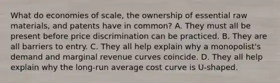 What do economies of scale, the ownership of essential raw materials, and patents have in common? A. They must all be present before price discrimination can be practiced. B. They are all barriers to entry. C. They all help explain why a monopolist's demand and marginal revenue curves coincide. D. They all help explain why the long-run average cost curve is U-shaped.