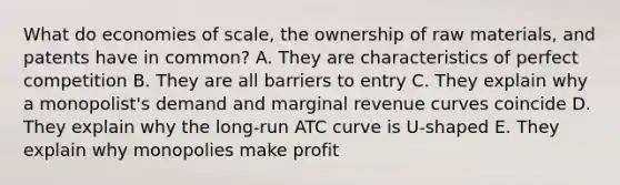 What do economies of scale, the ownership of raw materials, and patents have in common? A. They are characteristics of perfect competition B. They are all barriers to entry C. They explain why a monopolist's demand and marginal revenue curves coincide D. They explain why the long-run ATC curve is U-shaped E. They explain why monopolies make profit