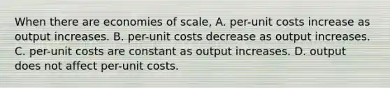 When there are economies of scale, A. per-unit costs increase as output increases. B. per-unit costs decrease as output increases. C. per-unit costs are constant as output increases. D. output does not affect per-unit costs.