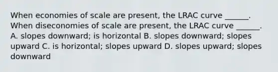 When economies of scale are​ present, the LRAC curve​ ______. When diseconomies of scale are​ present, the LRAC curve​ ______. A. slopes​ downward; is horizontal B. slopes​ downward; slopes upward C. is​ horizontal; slopes upward D. slopes​ upward; slopes downward