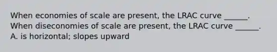 When economies of scale are​ present, the LRAC curve​ ______. When diseconomies of scale are​ present, the LRAC curve​ ______. A. is​ horizontal; slopes upward