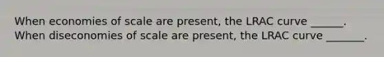 When economies of scale are present, the LRAC curve ______. When diseconomies of scale are present, the LRAC curve _______.