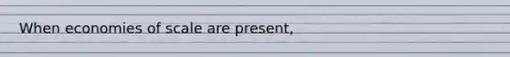 When economies of scale are present,