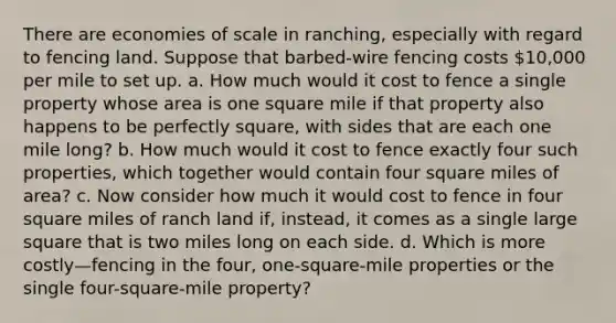 There are economies of scale in ranching, especially with regard to fencing land. Suppose that barbed-wire fencing costs 10,000 per mile to set up. a. How much would it cost to fence a single property whose area is one square mile if that property also happens to be perfectly square, with sides that are each one mile long? b. How much would it cost to fence exactly four such properties, which together would contain four square miles of area? c. Now consider how much it would cost to fence in four square miles of ranch land if, instead, it comes as a single large square that is two miles long on each side. d. Which is more costly—fencing in the four, one-square-mile properties or the single four-square-mile property?