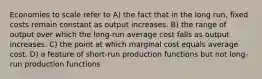 Economies to scale refer to A) the fact that in the long run, fixed costs remain constant as output increases. B) the range of output over which the long-run average cost falls as output increases. C) the point at which marginal cost equals average cost. D) a feature of short-run production functions but not long-run production functions