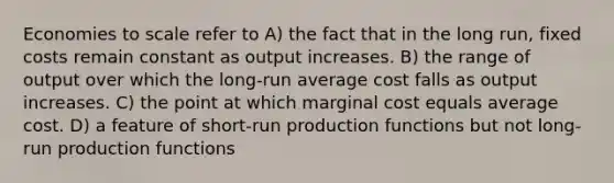 Economies to scale refer to A) the fact that in the long run, fixed costs remain constant as output increases. B) the range of output over which the long-run average cost falls as output increases. C) the point at which marginal cost equals average cost. D) a feature of short-run production functions but not long-run production functions