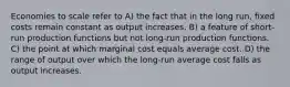 Economies to scale refer to A) the fact that in the long run, fixed costs remain constant as output increases. B) a feature of short-run production functions but not long-run production functions. C) the point at which marginal cost equals average cost. D) the range of output over which the long-run average cost falls as output increases.