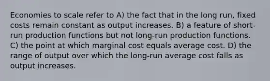 Economies to scale refer to A) the fact that in the long run, fixed costs remain constant as output increases. B) a feature of short-run production functions but not long-run production functions. C) the point at which marginal cost equals average cost. D) the range of output over which the long-run average cost falls as output increases.